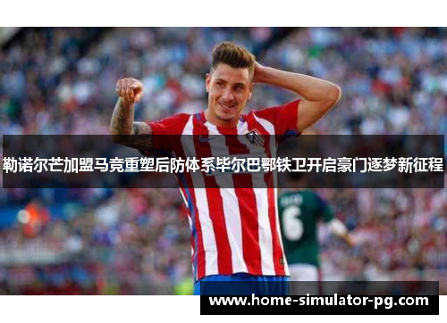 勒诺尔芒加盟马竞重塑后防体系毕尔巴鄂铁卫开启豪门逐梦新征程 勒诺尔芒加盟马竞重塑后防体系毕尔巴鄂铁卫开启豪门逐梦新征程