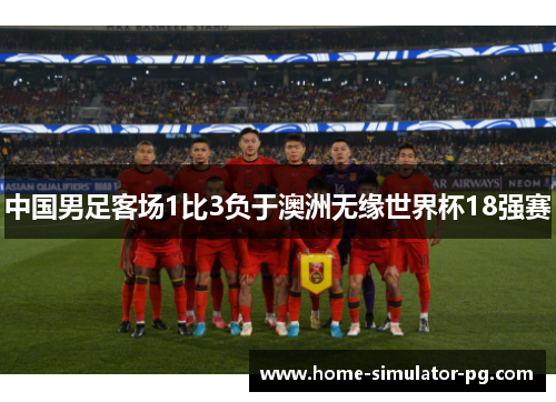中国男足客场1比3负于澳洲无缘世界杯18强赛 中国男足客场1比3负于澳洲无缘世界杯18强赛